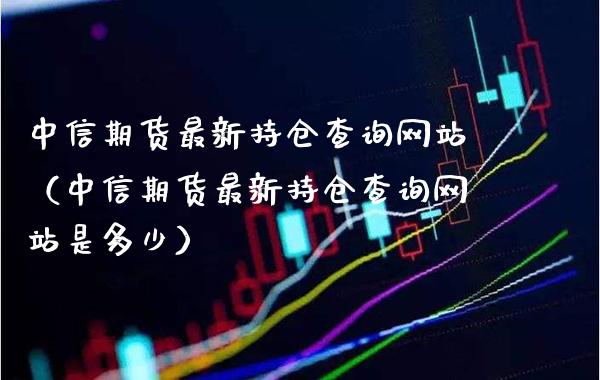 中信期货最新持仓查询网站（中信期货最新持仓查询网站是多少）_https://www.cqckcrrc.com_原油期货_第1张