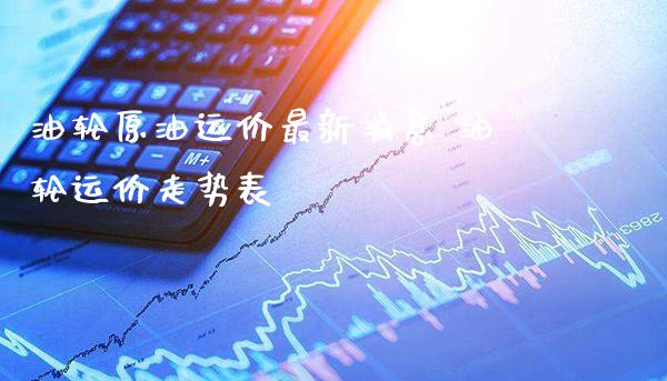 油轮原油运价最新消息 油轮运价走势表_https://www.cqckcrrc.com_原油期货_第1张