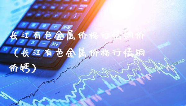 长江有色金属价格行情铜价（长江有色金属价格行情铜价钙）_https://www.cqckcrrc.com_道指直播_第1张