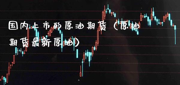 国内上市的原油期货（原油期货最新原油）_https://www.cqckcrrc.com_原油期货_第1张