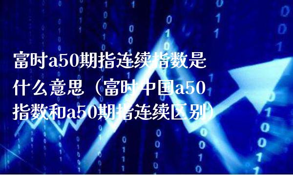 富时a50期指连续指数是什么意思（富时中国a50指数和a50期指连续区别）_https://www.cqckcrrc.com_恒生指数_第1张