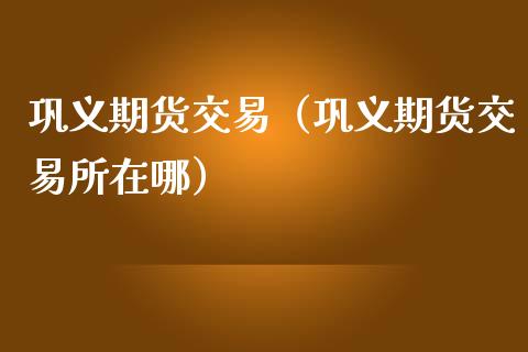 巩义期货交易（巩义期货交易所在哪）_https://www.cqckcrrc.com_期货开户_第1张