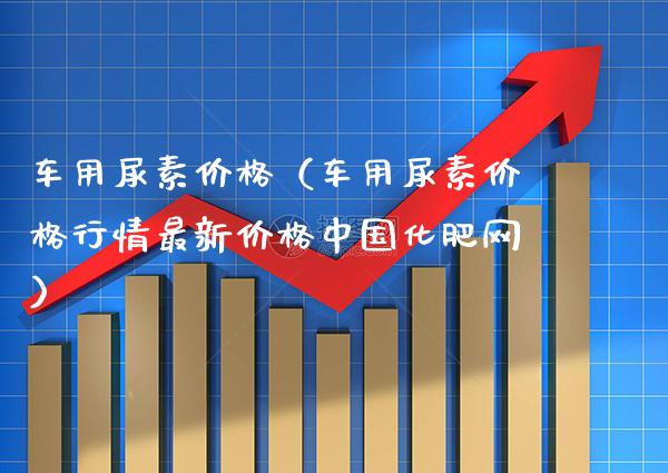 车用尿素价格（车用尿素价格行情最新价格中国化肥网）_https://www.cqckcrrc.com_黄金期货_第1张