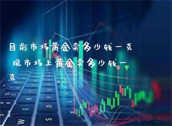 目前市场黄金卖多少钱一克 现市场上黄金卖多少钱一克_https://www.cqckcrrc.com_黄金期货_第1张
