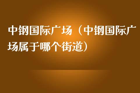 中钢国际广场（中钢国际广场属于哪个街道）_https://www.cqckcrrc.com_黄金期货_第1张