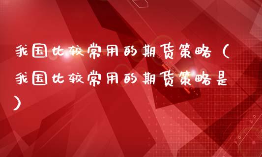 我国比较常用的期货策略（我国比较常用的期货策略是）_https://www.cqckcrrc.com_原油期货_第1张