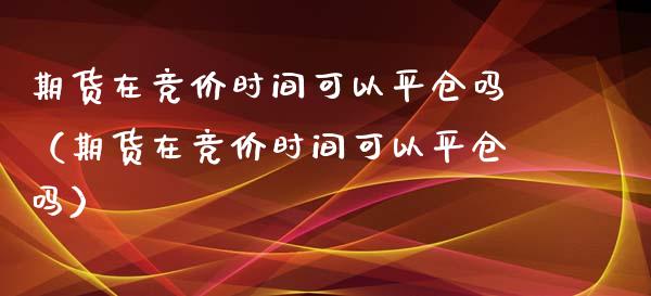 期货在竞价时间可以平仓吗(期货在竞价时间可以平仓吗)_道指直播_第1张_期货投资网 期货在竞价时间可以平仓吗(期货在竞价时间可以平仓吗)_https://www.cqckcrrc.com_道指直播_第1张