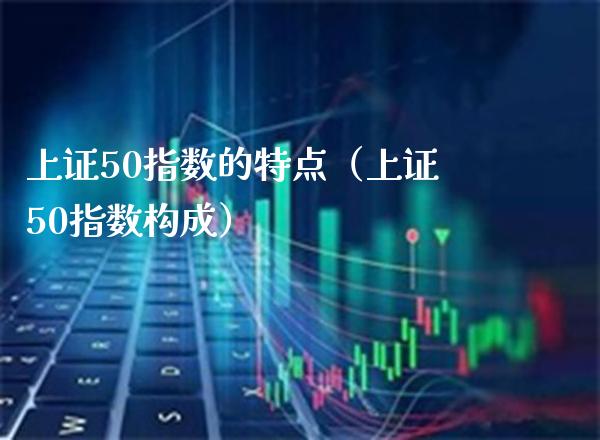 上证50指数的特点（上证50指数构成）_https://www.cqckcrrc.com_黄金期货_第1张