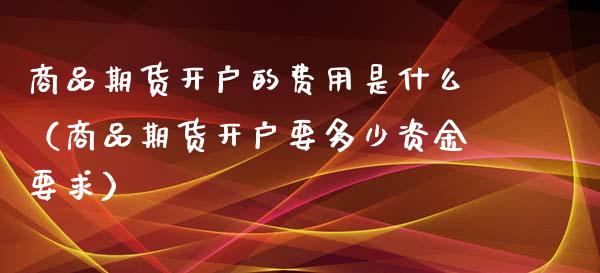 商品期货开户的费用是什么(商品期货开户要多少资金要求)_期货行情_第1张_期货投资网 商品期货开户的费用是什么(商品期货开户要多少资金要求)_https://www.cqckcrrc.com_期货行情_第1张