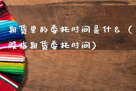 期货里的委托时间是什么（股指期货委托时间）_https://www.cqckcrrc.com_期货理财_第1张