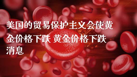 美国的贸易保护主义会使黄金价格下跌 黄金价格下跌消息_https://www.cqckcrrc.com_黄金期货_第1张