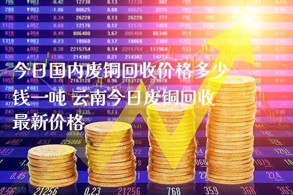 今日国内废铜回收价格多少钱一吨 云南今日废铜回收最新价格_黄金期货_第1张_期货投资网 今日国内废铜回收价格多少钱一吨 云南今日废铜回收最新价格_https://www.cqckcrrc.com_黄金期货_第1张