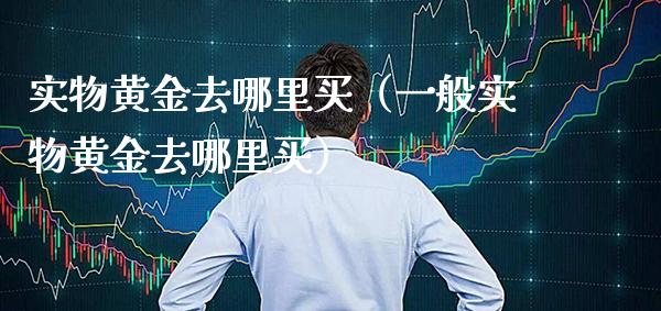 实物黄金去哪里买（一般实物黄金去哪里买）_https://www.cqckcrrc.com_原油期货_第1张