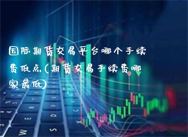 国际期货交易平台哪个手续费低点(期货交易手续费哪家最低)_https://www.cqckcrrc.com_原油期货_第1张