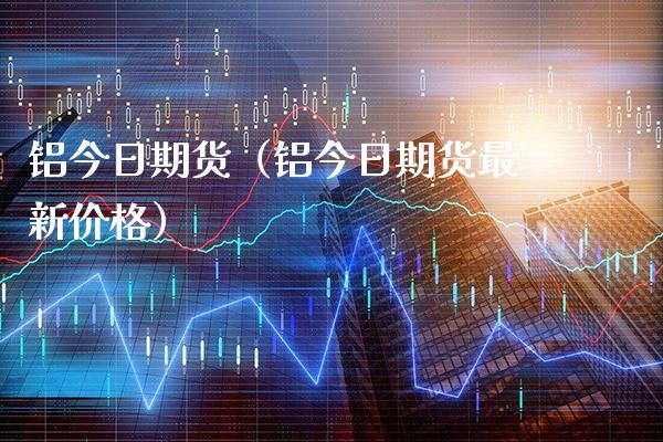 铝今日期货（铝今日期货最新价格）_https://www.cqckcrrc.com_原油期货_第1张