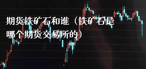 期货铁矿石和谁（铁矿石是哪个期货交易所的）_https://www.cqckcrrc.com_道指直播_第1张